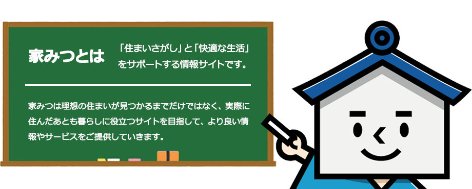 家みつとは、「住まいさがし」と「快適な生活」をサポートする情報サイトです。家みつは理想の住まいが見つかるまでだけではなく、実際に住んだあとも暮らしに役立つサイトを目指して、より良い情報やサービスをご提供していきます。