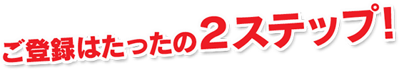 ご登録はたったの2ステップ!